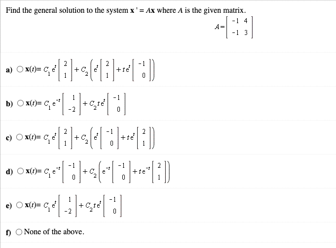Find the general solution to the system x' = Ax where A is the given matrix.
-1 4
A=
-1 3
2
- 1
a)
x(t)= C, e
+C.e
2
+te
1
-1
b) O x(1)= C, e*
+ C,te
-2
2
- 1
c) O x(t)= C, e
+ C.e
2
2
+te
- 1
+
2
-t
-1
d) O x(t)= C, e
-t
e
+te
1
+ C, te
-2
- 1
O (t)= C, e
f)
None of the above.
