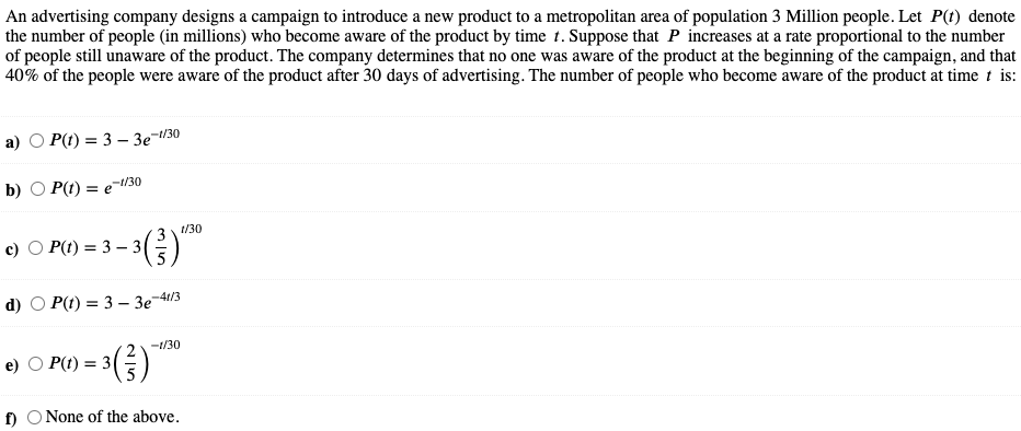 An advertising company designs a campaign to introduce a new product to a metropolitan area of population 3 Million people. Let P(t) denote
the number of people (in millions) who become aware of the product by time t. Suppose that P increases at a rate proportional to the number
of people still unaware of the product. The company determines that no one was aware of the product at the beginning of the campaign, and that
40% of the people were aware of the product after 30 days of advertising. The number of people who become aware of the product at time t is:
a)
P(t) = 3 – 3e-/30
-1/30
b) О P() %3D е
t/30
3
%3D
-41/3
d) O P() 3D 3 - Зе
-1/30
P(t) = 3
f) O None of the above.
