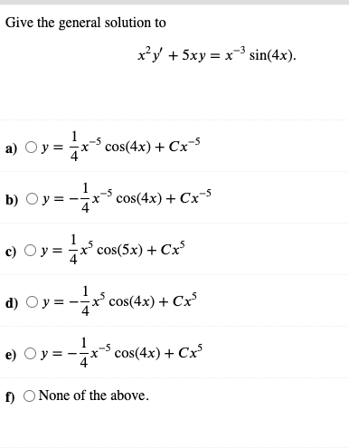 Give the general solution to
х*у + 5ху %3 х 3 sin(4x).
а)
-x* cos(4x) + СxS
b) Oy= -*
Dy =
cos(4x) + Cx-5
1
с) Оу%3Dх cos(5x) + Сx5
d) Oy = -x' cos(4x) + Cx³
e) Oy =
= -x-S cos(4x) + Cx
f) O None of the above.
II
