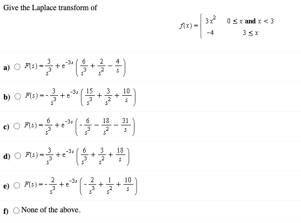 Give the Laplace transform of
3x
(x) =
0 <x and x < 3
-4
3 3x
3
2
+
2
-3s
4
F(s) =
+e
3
-3s
15
3
10
b) O F(s)
+e
= - -
6
18
31
F(s)
-3s
+ e
3
3
18
+
-3s
d)
F(s)
+ e
3
3
10
F(s)=
-3s
+e
5
f) O None of the above.
+
