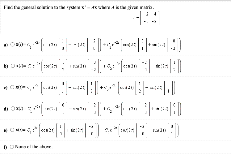 Find the general solution to the system x' = Ax where A is the given matrix.
-2
A=
-1 -2
4
D
1
a) O x(t)= C, e
cos( 2t)
2.
- sin(21)
cos( 2t)
sin (21)
+
-2
-2t
+ C,
-21
b) O x(1)= C, e
" cos(21)
cos( 2
+ sin (2t)
-2
cos( 2 t)
sin (2t)
2
1
-2t
x(1)= C, e
-21
cos( 2 t)
sin (2t)
1
+C, e
cos( 21)
+ sin(2t)
-2
2
+ sin (2t)
-2t
d) O x(1)= C, e2 cos( 21)
- sin(2t)
-2t
+C,
cos( 2t)
-2
+ sin(2t)
2
-2t
e) O x(t)= C, e" cos( 2 t)
+ C, e cos(21)
sin (2t)
1
f) O None of the above.
