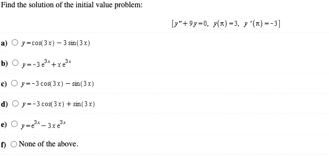 Find the solution of the initial value problem:
[у"+9у-0, у(п) -3, у (п)—-3]
а) Оу-сos(3х) — 3 sin(3x)
3x
b) O y=-3e* +xe*
с) О у--3 сos(3х) — sin(3 x)
d) О у--3 сos(3х) + sin(3x)
e) O y=e – 3xe*
f) O None of the above.
