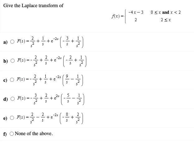 Give the Laplace transform of
-4 x- 3
0 <x and x < 2
(x) =
2
2 <x
2
F(s)
1
1
3
+
-2s
+e
2
2
+e
+
-2s
2
1
+
b) O F(s):
2
1
-23
9
F(s)
+e
= -
2
3
2s
1
d)
F(s):
+
= -
2
2
-2s
8.
F(s)
2
+e
- -
=
f) O None of the above.
