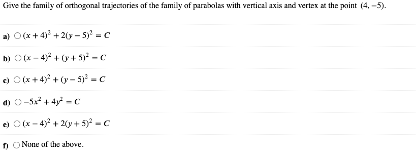 Give the family of orthogonal trajectories of the family of parabolas with vertical axis and vertex at the point (4, –5).
a) O (x + 4)? + 2(y – 5)² = C
b) O (x – 4)? + (y+ 5)² = C
%3D
c) O (x + 4)2 + (y – 5)² = C
d) O-5x + 4y? = C
e) O (x – 4)2 + 2(y + 5)² = C
f)
None of the above.
