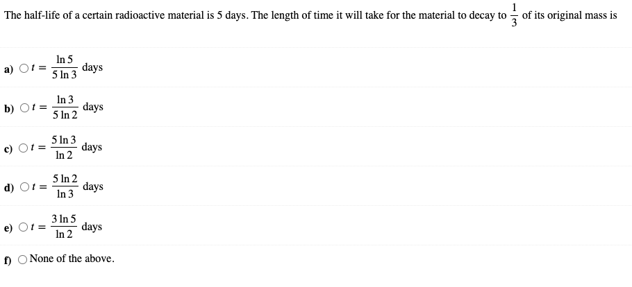 The half-life of a certain radioactive material is 5 days. The length of time it will take for the material to decay to of its original mass is
In 5
a) O =
days
5 In 3
In 3
5 In 2
b) Ot =
days
5 In 3
days
In 2
с) О
5 In 2
d) Ot =
days
In 3
3 In 5
e) Ot =
days
In 2
f)
O None of the above.
