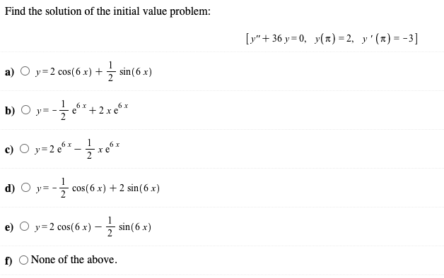 Find the solution of the initial value problem:
[y" + 36 y = 0, y() = 2, y'(x) = -3]
а) О у32 сos(6 х) +
sin(6 x)
b) O y= -
6x + 2 x e°*
e
1
O y=2 e6x
6 x
хе
2
d)
y= - cos(6 x) + 2 sin( 6 x)
e) O y=2 cos(6 x) -- sin(6 x)
2
f) O None of the above.
c)
