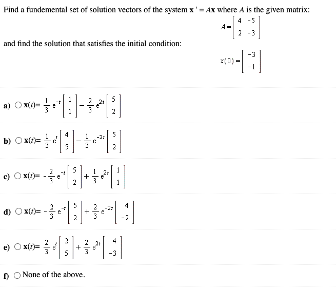 Find a fundemental set of solution vectors of the system x'= Ax where A is the given matrix:
4 -5
A=
2 -3
and find the solution that satisfies the initial condition:
-3
x(0) =
- 1
a) O x(t)=
5
2t
e
2
4
5
-2t
1
) x(t)=
1
b)
2
2
1 21
1
c)
x(t)=
e
3
2
5
2
-2t
4
d) O x(1)=
e
e
2
-2
4
21
e)
x(t)=
e'
5
-3
f)
None of the above.
