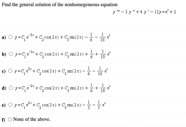 Find the general solution of the nonhomogeneous equation
y " - 3 y "+4 y'– 12y =e+ 2
-3x
1
1
it
a) O y=C, e*+ C, cos( 2 x) + C, sin(2 x) -
e*
10
1
1
e
+
10
-3x
b) O y=C, e*+C, cos( 2 x) + C, sin(2 x) +
6
1
c) O y=C, e*+ C, cos(2 x) + C, sin(2 x)
10
-2x
1
1
d) O y=C, e*+ C, cos( 2 x) + C, sin(2 x) ++
10
1
e) O y=C, 2* + C, cos( 2 x) + C, sin( 2 x) –-
- -
3
5
f) O None of the above.

