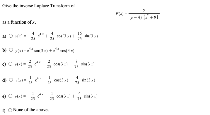 Give the inverse Laplace Transform of
F(s) =
(s – 4) (s² +9)
as a function of x.
4
a) O y(x)
4
cos(3 x) +
16
sin(3 x)
25
25
75
4 x
b) O y(x) = e** sin(3 x) + e
cos(3 x)
8
y(x) = 25
4 x
e
cos(3 x) -
25
sin(3 x)
75
4
d) O y(x) =
** -5 cos( 3 x) - sin(3 x)
e
1
1
* e**+* cos(3x) +
4
sin (3 x)
4 x
e)
y(x) =
25
25
75
f) O None of the above.
