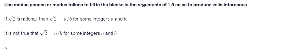 Use modus ponens or modus tollens to fill in the blanks in the arguments of 1-5 so as to produce valid inferences.
If v2 is rational, then /2 = a/b for some integers a and b.
It is not true that V2 = a/b for some integers a and b
::
