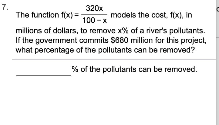 7.
The function f(x) =
320x
models the cost, f(x), in
100 - x
millions of dollars, to remove x% of a river's pollutants.
If the government commits $680 million for this project,
what percentage of the pollutants can be removed?
% of the pollutants can be removed.
