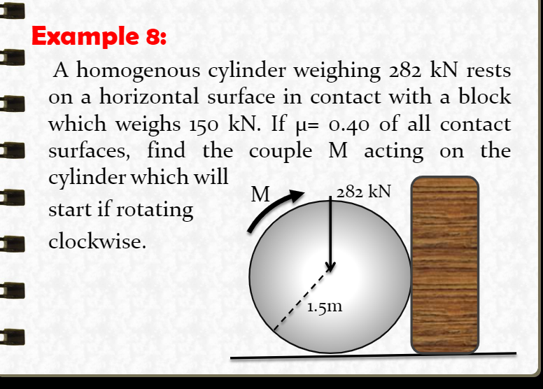 Example 8:
A homogenous cylinder weighing 282 kN rests
on a horizontal surface in contact with a block
which weighs 150 kN. If µ= 0.40 of all contact
surfaces, find the couple M acting on the
cylinder which will
start if rotating
М
282 kN
clockwise.
1.5m
