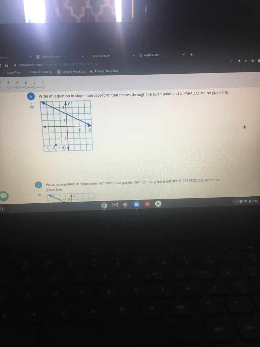Lesson
C Infinite Campus
Eig Ideas Math
& Algebra Quiz
i goformative. com formatives/5ib2b2b6847c293dfcóc2a60
Login Page
College & Career Re
Campus Portal Log.
O Follows - MangaDex
3.
4.
6.
o-o-o
Write an equation in slope-intercept-form that passes through the given point and is PARALLEL to the given line.
Ay
-2
(-2, -3)
Write an equation in slope-intercept-form that passes through the given point and is PERPENDICULAR to the
given line.
us ei 1:03
h.
ctr

