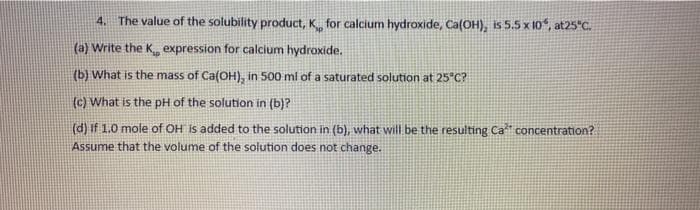 4. The value of the solubility product, K for calcium hydroxide, Ca(OH), is 5.5 x 10, at25"C.
(a) Write the K expression for calcium hydroxide.
(b) What is the mass of Ca(OH), in 500 ml of a saturated solution at 25°C?
(c) What is the pH of the solution in (b)?
(d) If 1.0 mole of OH Is added to the solution in (b), what will be the resulting Ca concentration?
Assume that the volume of the solution does not change.
