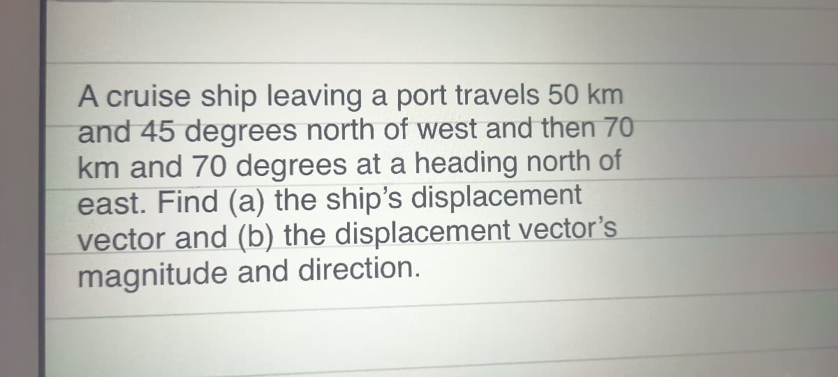 A cruise ship leaving a port travels 50 km
and 45 degrees north of west and then 70
km and 70 degrees at a heading north of
east. Find (a) the ship's displacement
vector and (b) the displacement vector's
magnitude and direction.

