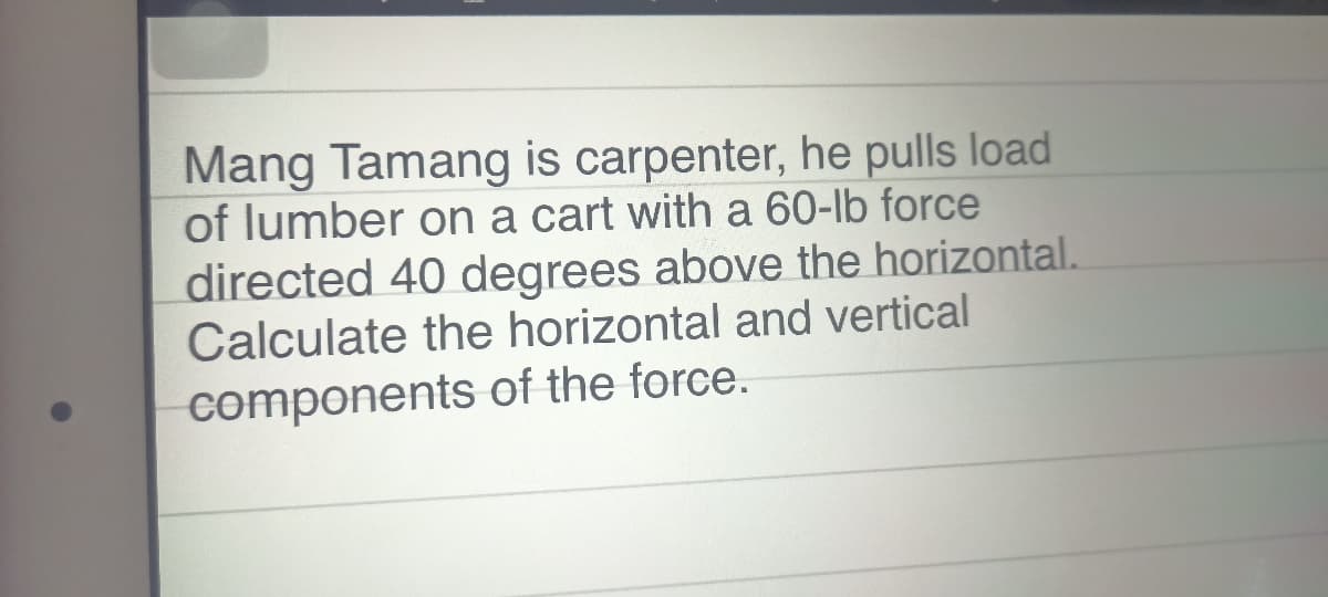 Mang Tamang is carpenter, he pulls load
of lumber on a cart with a 60-lb force
directed 40 degrees above the horizontal.
Calculate the horizontal and vertical
components of the force.
