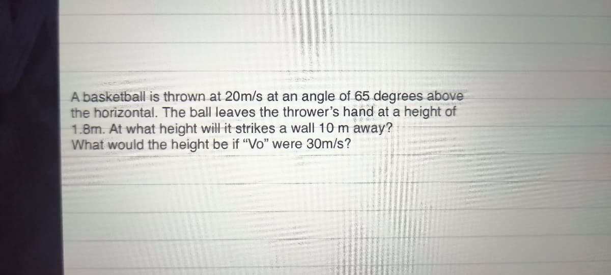 A basketball is thrown at 20m/s at an angle of 65 degrees above
the horizontal. The ball leaves the thrower's hand at a height of
1.8m. At what height will it strikes a wall 10 m away?
What would the height be if "Vo" were 30m/s?
