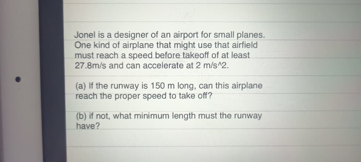 Jonel is a designer of an airport for small planes.
One kind of airplane that might use that airfield
must reach a speed before takeoff of at least
27.8m/s and can accelerate at 2 m/s^2.
(a) If the runway is 150 m long, can this airplane
reach the proper speed to take off?
(b) if not, what minimum length must the runway
have?
