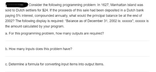 Consider the following programming problem: In 1627, Manhattan Island was
sold to Dutch settlers for $24. If the proceeds of this sale had been deposited in a Dutch bank
paying 5% interest, compounded annually, what would the principal balance be at the end of
2002? The following display is required: "Balance as of December 31, 2002 is: XXXXXX"; xXXxx s
the amount calculated by your program.
a. For this programming problem, how many outputs are required?
b. How many inputs does this problem have?
c. Determine a formula for converting input items into output items.
