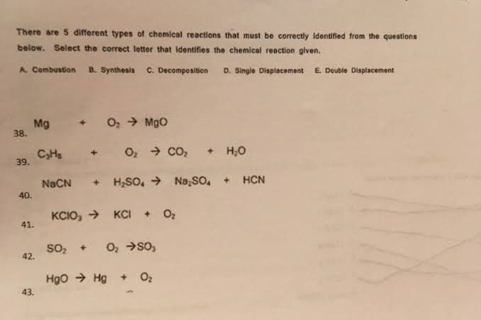 There are 5 different types of chemical reactions that must be correctly Identified from the questions
below. Select the correct letter that identifies the chemical reaction given.
A. Combustion
B. Synthesis
C. Decomposition
D. Single Displacement
E. Double Displacement
Mg
38.
O2 MgO
CHs
39.
O, → CO,
+ H,0
NaCN + H;SO, → Na so, + HCN
40.
KCIO, >
KCI + Oz
41.
so, +
O, →so,
42.
Hgo → Hg + O2
43.

