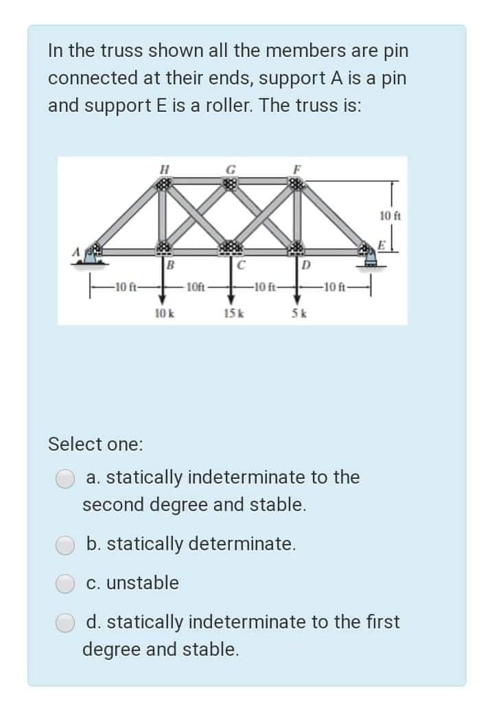 In the truss shown all the members are pin
connected at their ends, support A is a pin
and support E is a roller. The truss is:
10 ft
-10 ft-
10ft
-10 ft-
-10 ft
10 k
15k
5k
Select one:
a. statically indeterminate to the
second degree and stable.
b. statically determinate.
c. unstable
d. statically indeterminate to the first
degree and stable.
