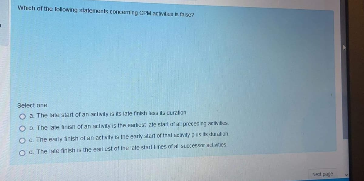 Which of the following statements concerning CPM activities is false?
Select one:
O a. The late start of an activity is its late finish less its duration.
Ob. The late finish of an activity is the earliest late start of all preceding activities.
O C. The early finish of an activity is the early start of that activity plus its duration.
O d. The late finish is the earliest of the late start times of all successor activities.
Next page
