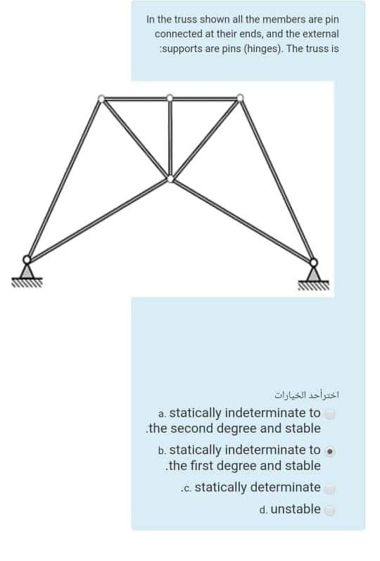 In the truss shown all the members are pin
connected at their ends, and the external
supports are pins (hinges). The truss is
اخترأحد الخيارات
a. statically indeterminate to
the second degree and stable
b. statically indeterminate to .
.the first degree and stable
.c. statically determinate
d. unstable
