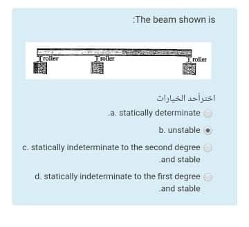 The beam shown is
[roller
moler
roller
اخترأحد الخيارات
a. statically determinate
b. unstable
c. statically indeterminate to the second degree
and stable
d. statically indeterminate to the first degree
.and stable
