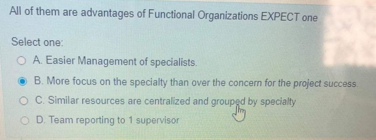 All of them are advantages of Functional Organizations EXPECT one
Select one
O A. Easier Management of specialists.
B. More focus on the specialty than over the concern for the project success.
O C. Similar resources are centralized and grouped by specialty
O D. Team reporting to 1 supervisor
