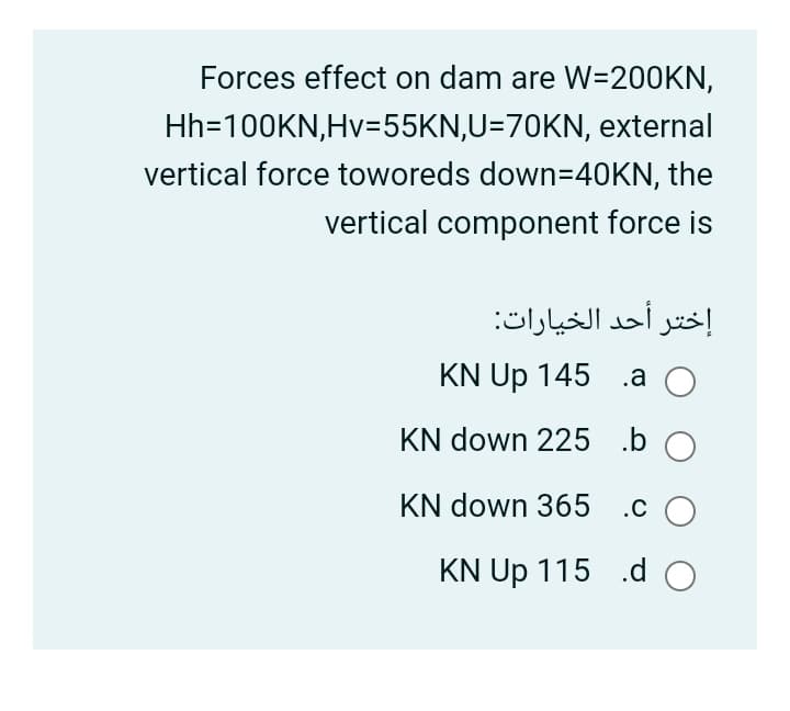 Forces effect on dam are W=200KN,
Hh=100KN,Hv=55KN,U=70KN, external
vertical force toworeds down=40KN, the
vertical component force is
إختر أحد الخيارات
KN Up 145 .a
O
KN down 225 .b O
KN down 365 .c O
KN Up 115 .d O
