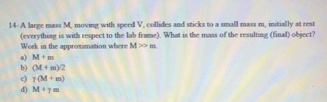 14-A large mass M, moving with speed V, collides and sticks to a small mass m, initially at rest
(everything is with respect to the lab frame). What is the mass of the resulting (final) object?
Work in the approximation where M>> m.
a) M+m
b) (M+ m)/2
c) Y(M+ m)
d) M+ym
