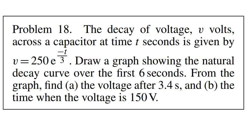 Problem 18. The decay of voltage, v volts,
across a capacitor at time t seconds is given by
-t
v=250 e 3. Draw a graph showing the natural
decay curve over the first 6 seconds. From the
graph, find (a) the voltage after 3.4 s, and (b) the
time when the voltage is 15 V.
