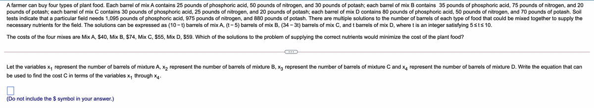 A farmer can buy four types of plant food. Each barrel of mix A contains 25 pounds of phosphoric acid, 50 pounds of nitrogen, and 30 pounds of potash; each barrel of mix B contains 35 pounds of phosphoric acid, 75 pounds of nitrogen, and 20
pounds of potash; each barrel of mix C contains 30 pounds of phosphoric acid, 25 pounds of nitrogen, and 20 pounds of potash; each barrel of mix D contains 80 pounds of phosphoric acid, 50 pounds of nitrogen, and 70 pounds of potash. Soil
tests indicate that a particular field needs 1,095 pounds of phosphoric acid, 975 pounds of nitrogen, and 880 pounds of potash. There are multiple solutions to the number of barrels of each type of food that could be mixed together to supply the
necessary nutrients for the field. The solutions can be expressed as (10 – t) barrels of mix A, (t - 5) barrels of mix B, (34 - 3t) barrels of mix C, and t barrels of mix D, where t is an integer satisfying 5sts 10.
The costs of the four mixes are Mix A, $40, Mix B, $74, Mix C, $55, Mix D, $59. Which of the solutions to the problem of supplying the correct nutrients would minimize the cost of the plant food?
Let the variables x, represent the number of barrels of mixture A, x, represent the number of barrels of mixture B, xX3 represent the number of barrels of mixture C and x4 represent the number of barrels of mixture D. Write the equation that can
be used to find the cost C in terms of the variables x, through x4.
(Do not include the $ symbol in your answer.)
