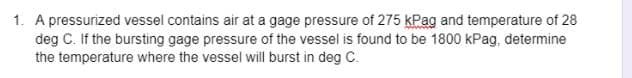 1. A pressurized vessel contains air at a gage pressure of 275 kPag and temperature of 28
deg C. If the bursting gage pressure of the vessel is found to be 1800 kPag, determine
the temperature where the vessel will burst in deg C.
