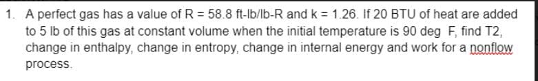 1. A perfect gas has a value of R = 58.8 ft-lb/lb-R and k = 1.26. If 20 BTU of heat are added
to 5 lb of this gas at constant volume when the initial temperature is 90 deg F, find T2,
change in enthalpy, change in entropy, change in internal energy and work for a nonflow
process.
