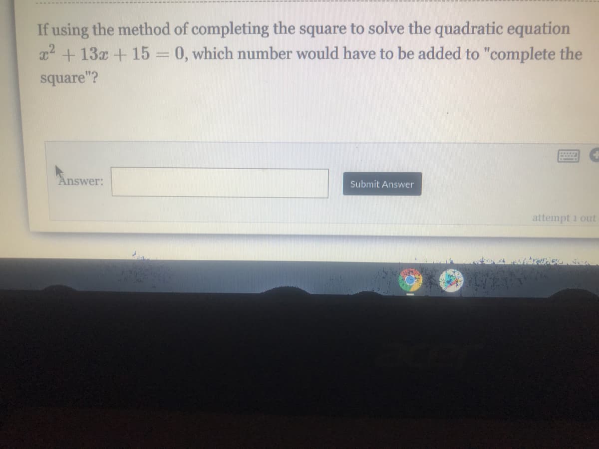 If using the method of completing the square to solve the quadratic equation
x2 + 13x + 15 = 0, which number would have to be added to "complete the
square"?
Answer:
Submit Answer
attempt 1 out
