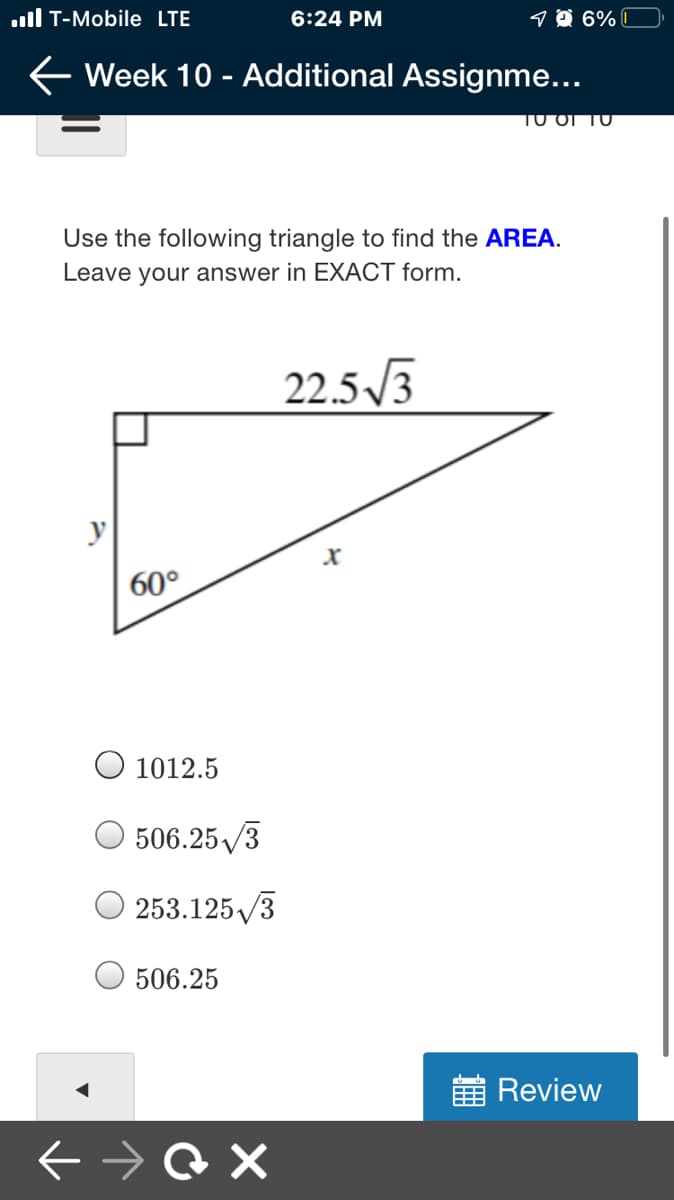 ull T-Mobile LTE
6:24 PM
9 Ô 6% I
E Week 10 - Additional Assignme...
TO OI TO
Use the following triangle to find the AREA.
Leave your answer in EXACT form.
22.5 /3
60°
O 1012.5
506.25/3
253.125/3
O 506.25
E Review
