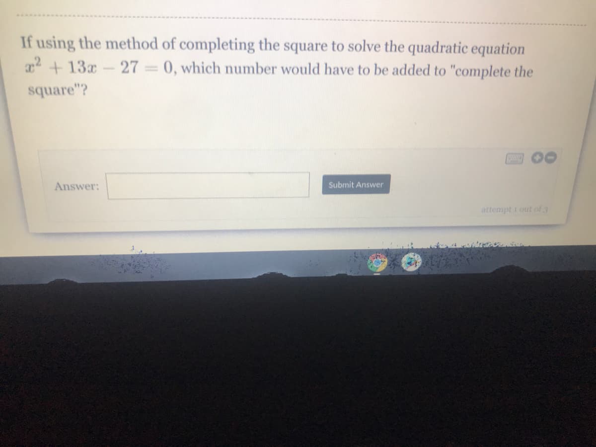 If using the method of completing the square to solve the quadratic equation
22 + 13x-27 = 0, which number would have to be added to "complete the
square"?
Answer:
Submit Answer
attempt 1 out of 3
