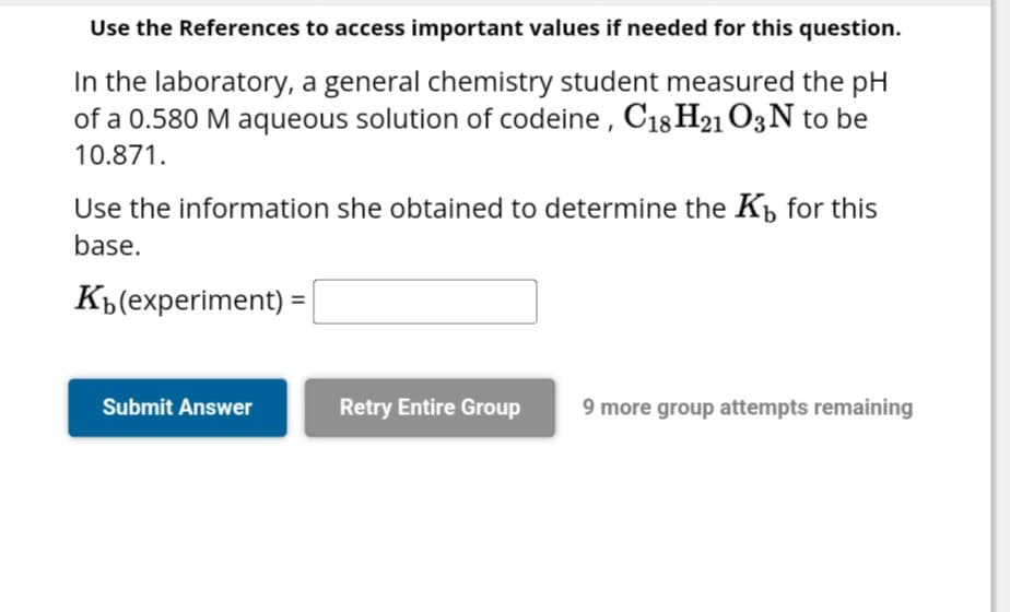 Use the References to access important values if needed for this question.
In the laboratory, a general chemistry student measured the pH
of a 0.580 M aqueous solution of codeine, C18 H21 O3 N to be
10.871.
Use the information she obtained to determine the K₁ for this
base.
K(experiment) =|
Submit Answer
Retry Entire Group
9 more group attempts remaining
