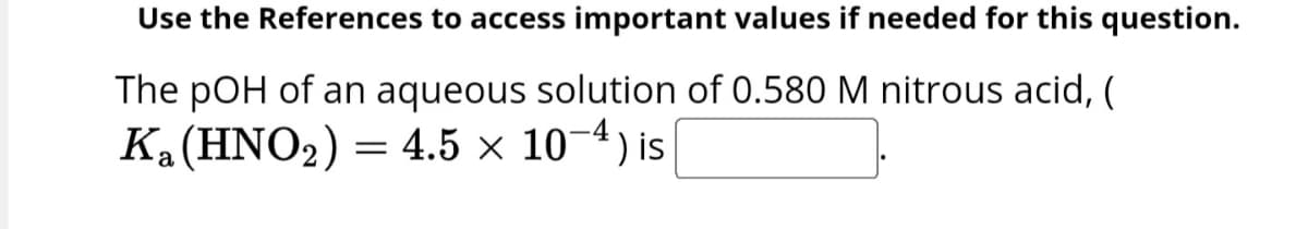 Use the References to access important values if needed for this question.
The pOH of an aqueous solution of 0.580 M nitrous acid, (
Ka (HNO2) = 4.5 × 10-4) is
