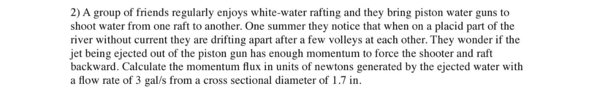 2) A group of friends regularly enjoys white-water rafting and they bring piston water guns to
shoot water from one raft to another. One summer they notice that when on a placid part of the
river without current they are drifting apart after a few volleys at each other. They wonder if the
jet being ejected out of the piston gun has enough momentum to force the shooter and raft
backward. Calculate the momentum flux in units of newtons generated by the ejected water with
a flow rate of 3 gal/s from a cross sectional diameter of 1.7 in.