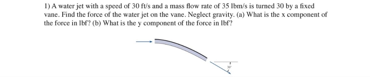 1) A water jet with a speed of 30 ft/s and a mass flow rate of 35 lbm/s is turned 30 by a fixed
vane. Find the force of the water jet on the vane. Neglect gravity. (a) What is the x component of
the force in lbf? (b) What is the y component of the force in lbf?
30°