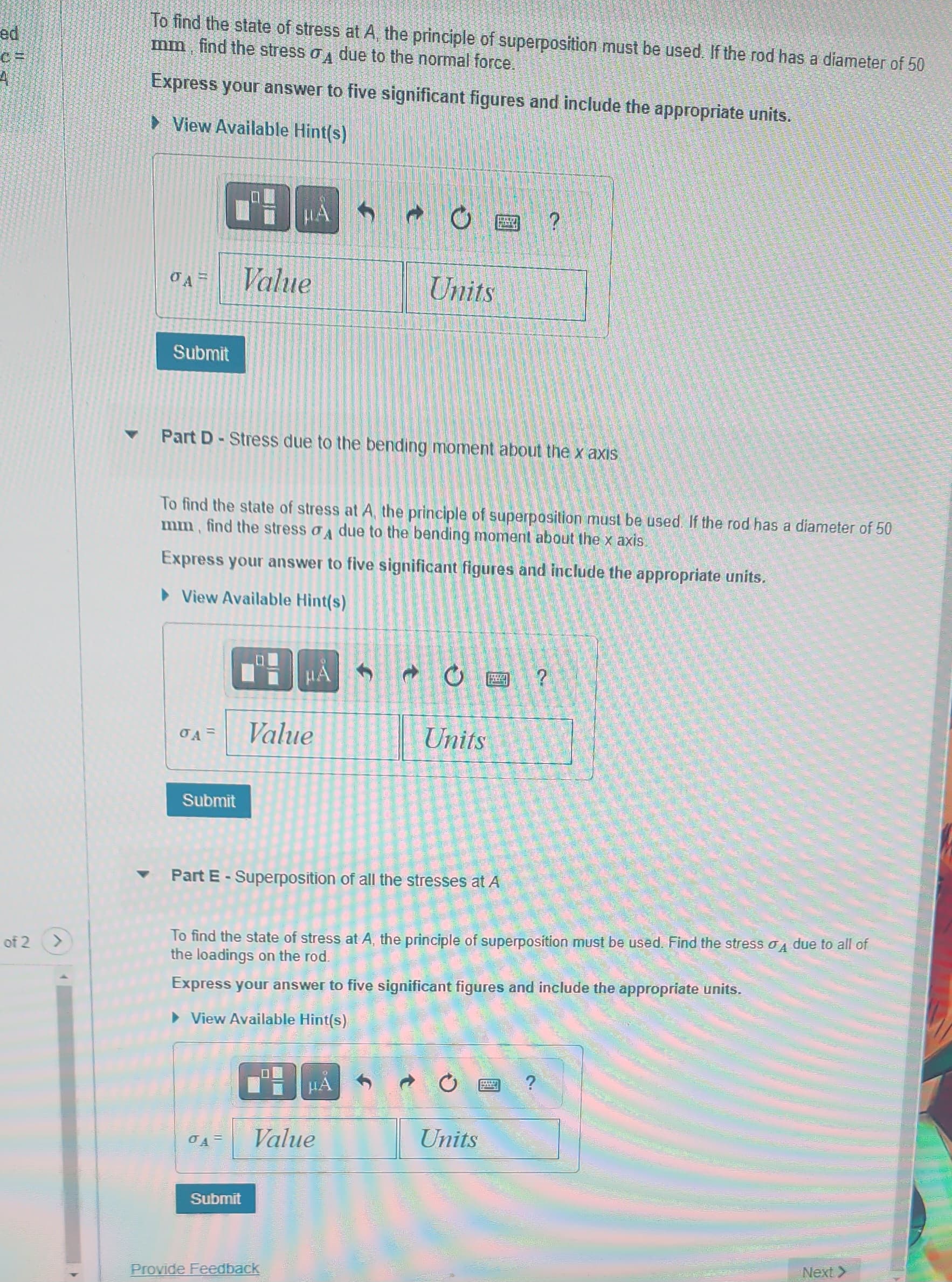 c=
of 2
▼
To find the state of stress at A, the principle of superposition must be used. If the rod has a diameter of 50
mm, find the stress σ due to the normal force.
Express your answer to five significant figures and include the appropriate units.
View Available Hint(s)
Submit
PH
Value
Submit
μA
OA= Value
0A =
Part D-Stress due to the bending moment about the x axis
To find the state of stress at A, the principle of superposition must be used. If the rod has a diameter of 50
mm, find the stress A due to the bending moment about the x axis
Express your answer to five significant figures and include the appropriate units.
► View Available Hint(s)
HA
Submit
f
Provide Feedback
O
Units
▾ Part E - Superposition of all the stresses at A
HA
Value
To find the state of stress at A, the principle of superposition must be used. Find the stress o due to all of
the loadings on the rod.
Express your answer to five significant figures and include the appropriate units.
View Available Hint(s)
S
O?
Units
?
Units
Next >
5641