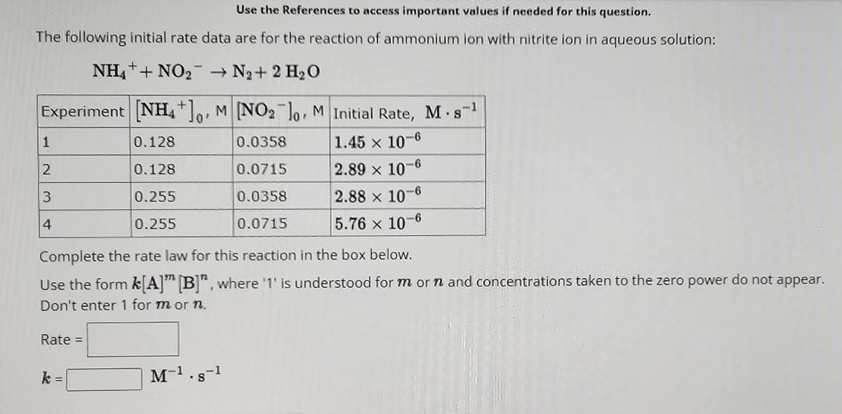 Use the References to access important values if needed for this question.
The following initial rate data are for the reaction of ammonium ion with nitrite ion in aqueous solution:
NH4++NO₂ → N₂+ 2 H₂O
Experiment [NH4+]o, M [NO₂ lo. M Initial Rate, M. s-¹
0'
0.0358
1.45 x 10-6
0.0715
0.0358
0.0715
1
2
3
4
Rate =
0.128
0.128
0.255
0.255
Complete the rate law for this reaction in the box below.
Use the form k[A]" [B]", where '1' is understood for m or n and concentrations taken to the zero power do not appear.
Don't enter 1 for m or n.
k =
2.89 x 10-6
2.88 x 10-6
5.76 x 10-6
-1
M-¹.8-¹