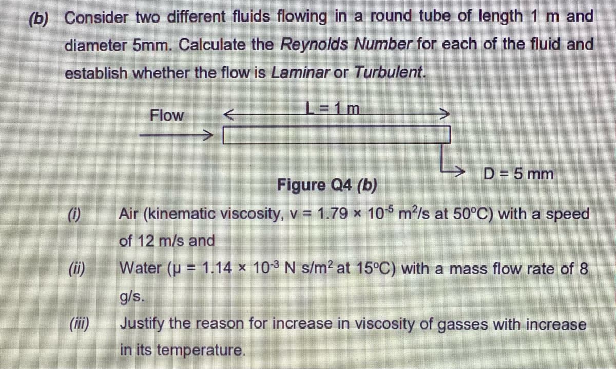(b) Consider two different fluids flowing in a round tube of length 1 m and
diameter 5mm. Calculate the Reynolds Number for each of the fluid and
establish whether the flow is Laminar or Turbulent.
L = 1m.
Flow
D = 5 mm
Figure Q4 (b)
(1)
Air (kinematic viscosity, v = 1.79 x 10 m/s at 50°C) with a speed
of 12 m/s and
(ii)
Water (u = 1.14 x 103 N s/m? at 15°C) with a mass flow rate of 8
%3D
g/s.
(ii)
Justify the reason for increase in viscosity of gasses with increase
in its temperature.
