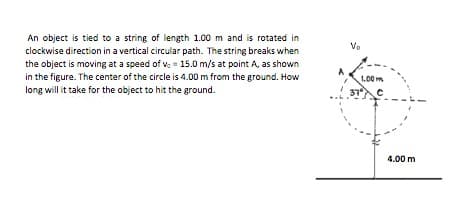 An object is tied to a string of length 1.00 m and is rotated in
clockwise direction in a vertical circular path. The string breaks when
the object is moving at a speed of v. = 15.0 m/s at point A, as shown
Vo
in the figure. The center of the circle is 4.00 m from the ground. How
long will it take for the object to hit the ground.
1.00 m
37
4.00 m
