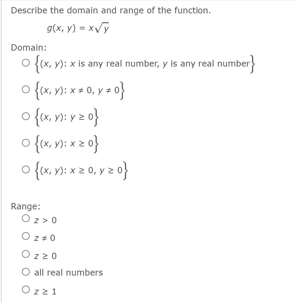 Describe the domain and range of the function.
g(x, y) = xVỹ
Domain:
O {(x, y): x is any real number, y is any real number
O {(x, y): x ± 0,
o {x, v): v z 0}
o {x, n): x o}
o {«, ): x 2 0, y 2 0}
{(x, y): x 2 0, y z 0}
Range:
z > 0
O z + 0
O z > 0
O all real numbers
O z 2 1
