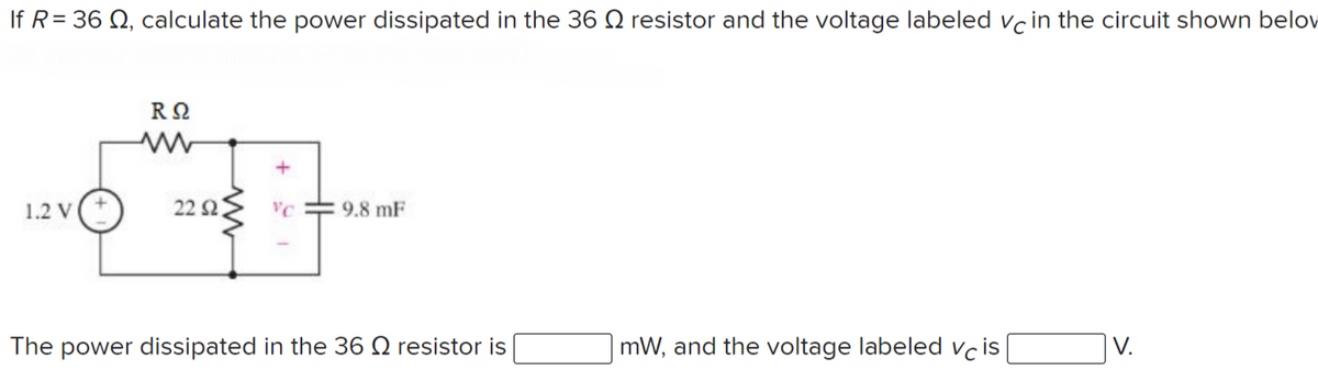 If R= 36 N, calculate the power dissipated in the 36 Q resistor and the voltage labeled vc in the circuit shown belov
1.2 v(+
22 2
9.8 mF
The power dissipated in the 36 N resistor is
mW, and the voltage labeled vcis
V.
