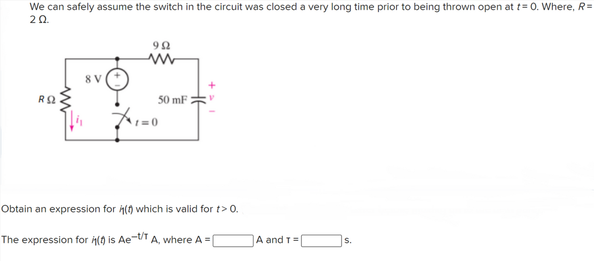 We can safely assume the switch in the circuit was closed a very long time prior to being thrown open at t= 0. Where, R=
2Ω.
9Ω
8 V
50 mF
t = 0
Obtain an expression for i(t) which is valid for t> 0.
The expression for (t) is Ae¬t/T A, where A =
A and t =
S.
%3D
