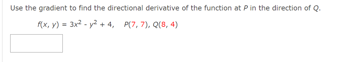 Use the gradient to find the directional derivative of the function at P in the direction of Q.
f(x, y) = 3x2 - y² + 4, P(7,7), Q(8, 4)
